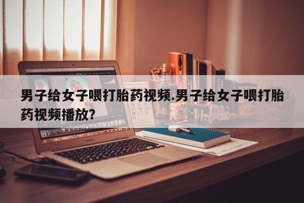 米非司酮片米索前列醇片网店在线购买男子给女子喂打胎药视频.男子给女子喂打胎药视频播放？
