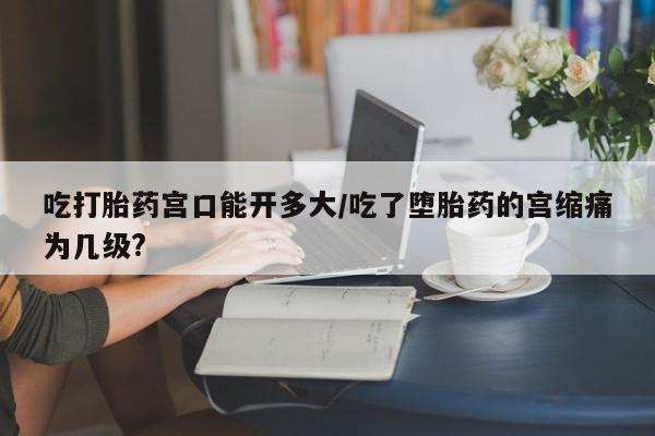 米非司酮片米索前列醇片网店在线购买吃打胎药宫口能开多大/吃了堕胎药的宫缩痛为几级?