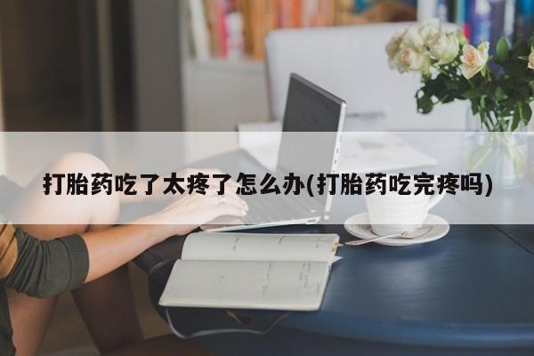 米非司酮片米索前列醇片网店在线购买打胎药吃了太疼了怎么办(打胎药吃完疼吗)
