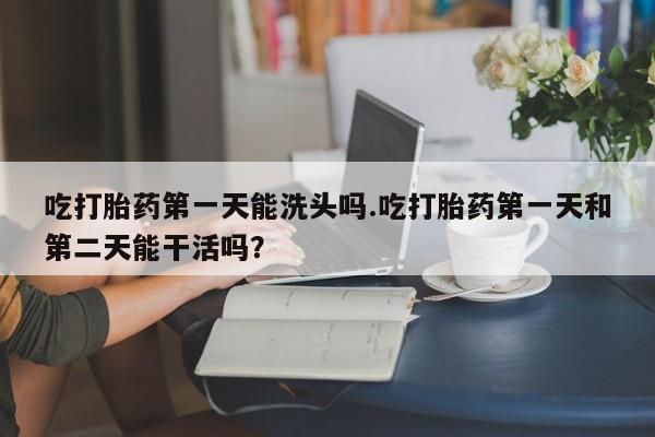 米非司酮片米索前列醇片网店在线购买吃打胎药第一天能洗头吗.吃打胎药第一天和第二天能干活吗？