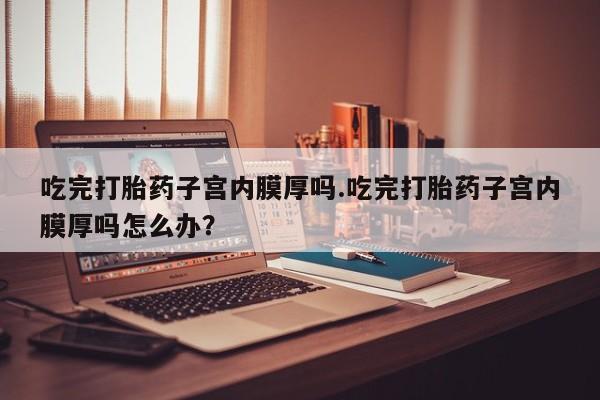 米非司酮片米索前列醇片网店在线购买吃完打胎药子宫内膜厚吗.吃完打胎药子宫内膜厚吗怎么办？