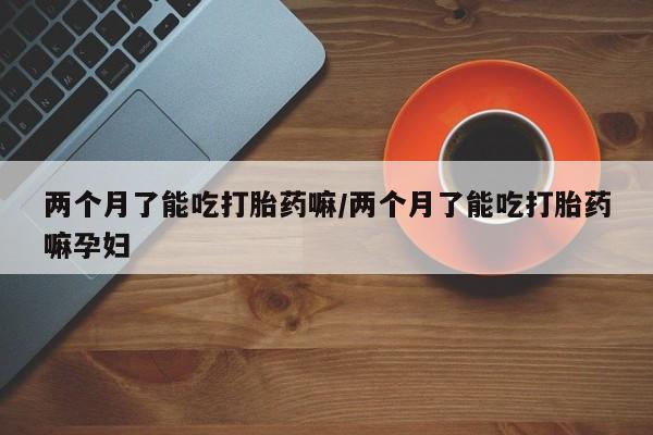 米非司酮片米索前列醇片网店在线购买两个月了能吃打胎药嘛/两个月了能吃打胎药嘛孕妇