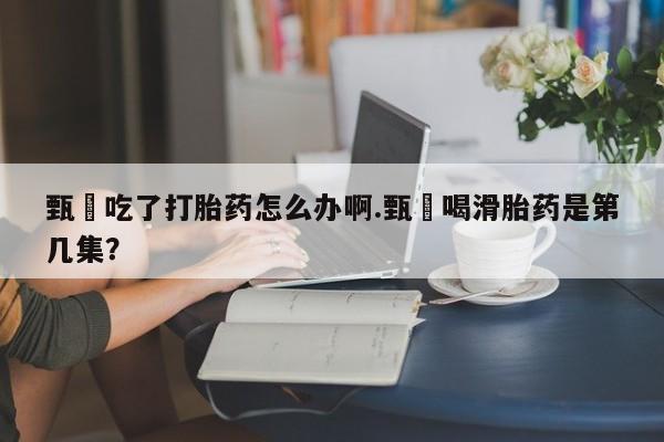 米非司酮片米索前列醇片网店在线购买甄嬛吃了打胎药怎么办啊.甄嬛喝滑胎药是第几集？