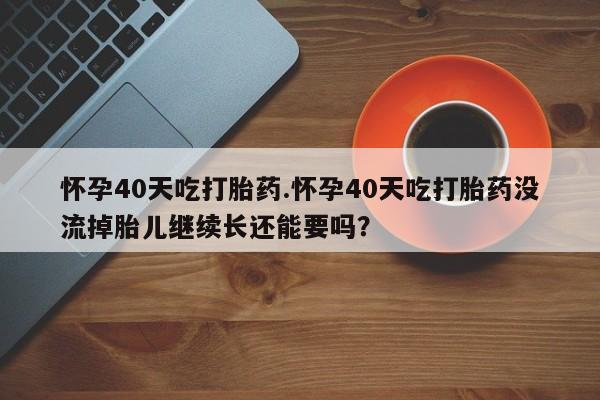 米非司酮片米索前列醇片网店在线购买怀孕40天吃打胎药.怀孕40天吃打胎药没流掉胎儿继续长还能要吗？