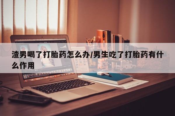 米非司酮片米索前列醇片网店在线购买渣男喝了打胎药怎么办/男生吃了打胎药有什么作用