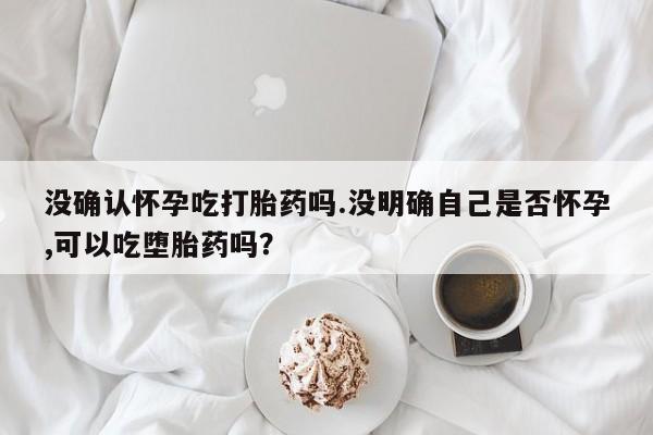 米非司酮片米索前列醇片网店在线购买没确认怀孕吃打胎药吗.没明确自己是否怀孕,可以吃堕胎药吗？