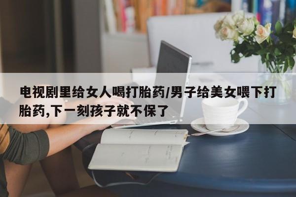 米非司酮片米索前列醇片网店在线购买电视剧里给女人喝打胎药/男子给美女喂下打胎药,下一刻孩子就不保了