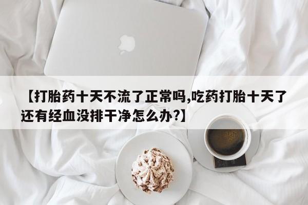米非司酮片米索前列醇片网店在线购买【打胎药十天不流了正常吗,吃药打胎十天了还有经血没排干净怎么办?】