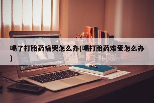 米非司酮片米索前列醇片网店在线购买喝了打胎药痛哭怎么办(喝打胎药难受怎么办)