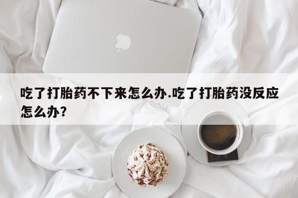 米非司酮片米索前列醇片网店在线购买吃了打胎药不下来怎么办.吃了打胎药没反应怎么办？