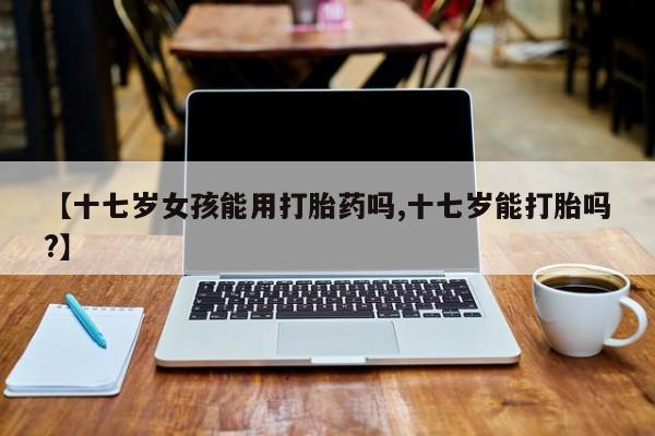 米非司酮片米索前列醇片网店在线购买【十七岁女孩能用打胎药吗,十七岁能打胎吗?】