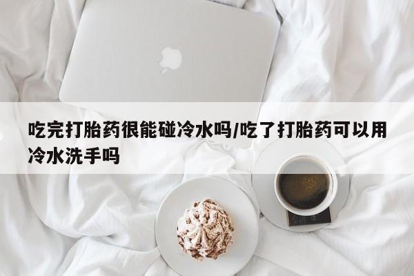 米非司酮片米索前列醇片网店在线购买吃完打胎药很能碰冷水吗/吃了打胎药可以用冷水洗手吗