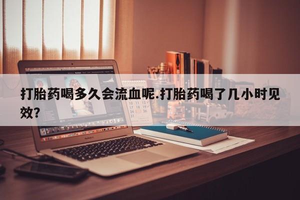 米非司酮片米索前列醇片网店在线购买打胎药喝多久会流血呢.打胎药喝了几小时见效？