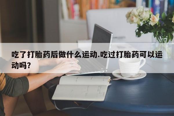 米非司酮片米索前列醇片网店在线购买吃了打胎药后做什么运动.吃过打胎药可以运动吗？