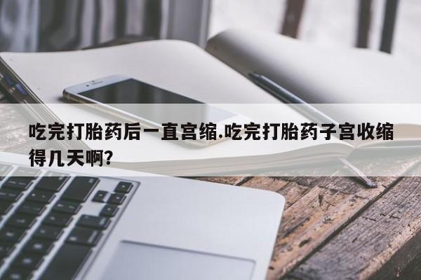 米非司酮片米索前列醇片网店在线购买吃完打胎药后一直宫缩.吃完打胎药子宫收缩得几天啊？
